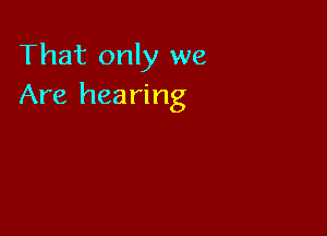 That only we
Are hearing