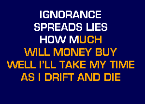 IGNORANCE
SPREADS LIES
HOW MUCH
WILL MONEY BUY
WELL I'LL TAKE MY TIME
AS I DRIFT AND DIE