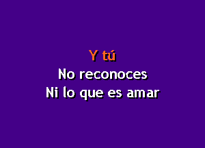 Ytl'l

No reconoces
Ni lo que es amar