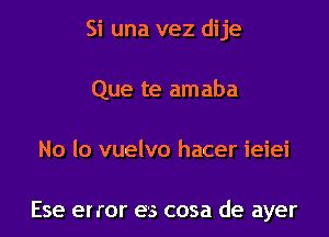 Si una vez dije

Que te amaba
No lo vuelvo hacer ieiei

Ese error es cosa de ayer