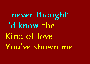 I never thought
I'd know the

Kind of love
You've shown me