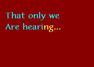 That only we
Are hearing...