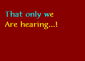 That only we
Are hearing...!