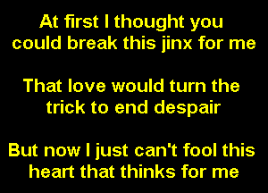 At first I thought you
could break this jinx for me

That love would turn the
trick to and despair

But now I just can't fool this
heart that thinks for me