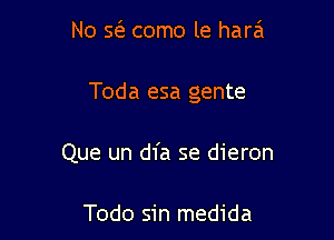 No sci? como le hara

Toda esa gente

Que un dfa se dieron

Todo sin medida