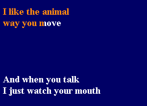 I like the animal
way you move

And when you talk.
I just watch your mouth