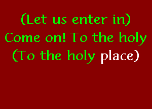 (Let us enter in)
Come on! To the holy

(To the holy place)
