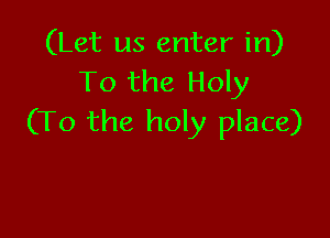 (Let us enter in)
To the Holy

(To the holy place)