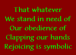 That whatever
We stand in need of
Our obedience of
Clapping our hands
Rejoicing is symbolic