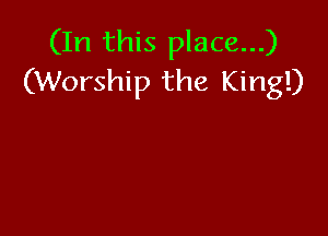 (In this place...)
(Worship the King!)