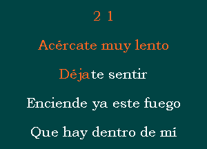 2 1
Acfercate muy lento
De'zjate sentir
Enciende ya este fuego

Que hay dentro de mi