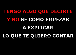 TENGO ALGO QUE DECIRTE
Y NO SE COMO EMPEZAR
A EXPLICAR
L0 QUE TE QUIERO CONTAR