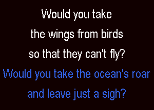 Would you take

the wings from birds
so that they can't W?