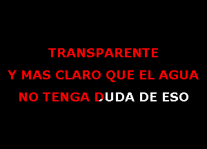 TRANSPARENTE
Y MAS CLARO QUE EL AGUA
N0 TENGA DUDA DE ESO