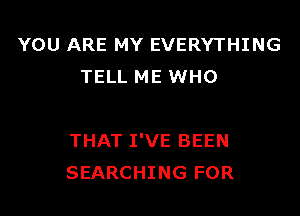 YOU ARE MY EVERYTHING
TELL ME WHO

THAT I'VE BEEN
SEARCHING FOR