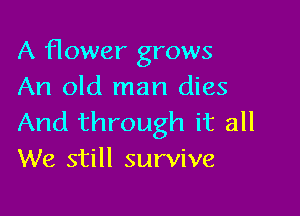 A flower grows
An old man dies

And through it all
We still survive