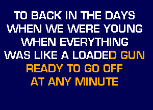 TO BACK IN THE DAYS
WHEN WE WERE YOUNG
WHEN EVERYTHING
WAS LIKE A LOADED GUN
READY TO GO OFF
AT ANY MINUTE