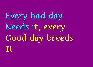 Every bad day
Needs it, every

Good day breeds
It