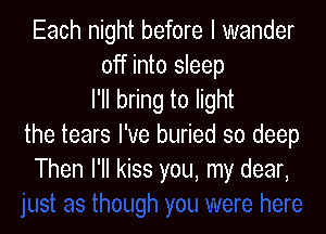 Each night before I wander
off into sleep
I'll bring to light

the tears I've buried so deep
Then I'll kiss you, my dear,
