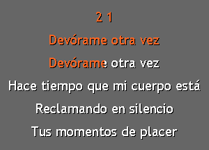 2 1
Dev6rame otra vez
Dev6rame otra vez
Hace tiempo que mi cuerpo estai
Reclamando en silencio

Tus momentos de placer