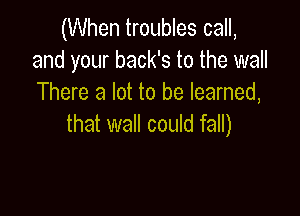 (When troubles call,
and your back's to the wall
There a lot to be learned,

that wall could fall)