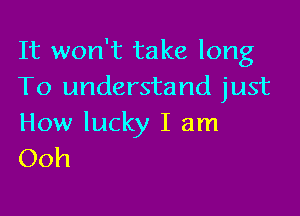 It won't take long
To understand just

How lucky I am
Ooh