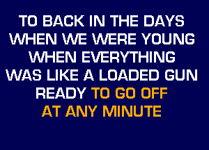 TO BACK IN THE DAYS
WHEN WE WERE YOUNG
WHEN EVERYTHING
WAS LIKE A LOADED GUN
READY TO GO OFF
AT ANY MINUTE