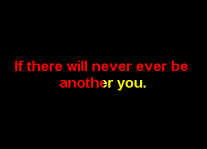 If there will never ever be

another you.