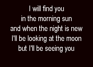 I will find you
in the morning sun
and when the night is new

I'll be looking at the moon
but I'll be seeing you
