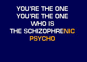 YOU'RE THE ONE
YOU'RE THE ONE
WHO IS
THE SCHIZOPHRENIC
PSYCHO