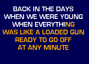 BACK IN THE DAYS
WHEN WE WERE YOUNG
WHEN EVERYTHING
WAS LIKE A LOADED GUN
READY TO GO OFF
AT ANY MINUTE