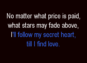No matter what price is paid,
what stars may fade above,