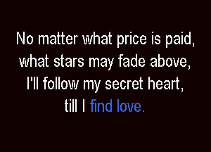 No matter what price is paid,
what stars may fade above,

I'll follow my secret heart,
till I