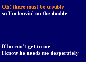 Oh! there must be trouble
so I'm leavin' 0n the double

If he can't get to me
I know he needs me desperately