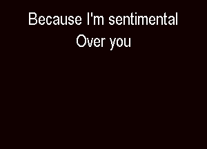 Because I'm sentimental
Over you