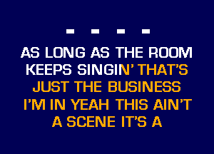 AS LONG AS THE ROOM
KEEPS SINGIN' THAT'S
JUST THE BUSINESS
I'M IN YEAH THIS AIN'T
A SCENE IT'S A