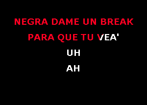 NEGRA DAME UN BREAK
PARA QUE TU VEA'

UH
AH