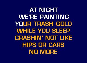 AT NIGHT
WE'RE PAINTING
YOUR TRASH GOLD
WHILE YOU SLEEP
CRASHIN' NOT LIKE
HIPS OF! CARS

NO MORE I