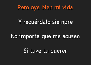 Pero oye bien mi Vida

Y recue'rdalo siempre
No importa que me acusen

Si tuve tu querer