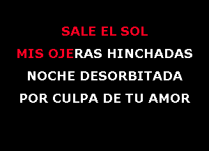 SALE EL SOL
MIS OJERAS HINCHADAS
NOCHE DESORBITADA
POR CULPA DE TU AMOR