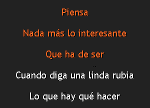 Piensa
Nada mas lo interesante
Que ha de ser

Cuando diga una linda rubia

Lo que hay qu(e hacer