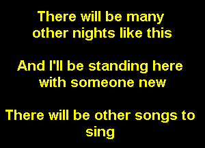 There will be many
other nights like this

And I'll be standing here
with someone new

There will be other songs to
sing