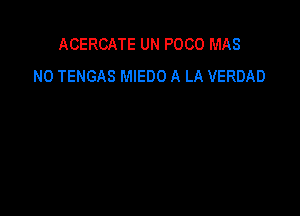 ACERCATE UN POCO MAS
N0 TENGAS MIEDO A LA VERDAD