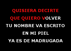 QUISIERA DECIRTE
QUE QUIERO VOLVER
TU NOMBRE VA ESCRITO
EN MI PIEL
YA ES DE MADRUGADA