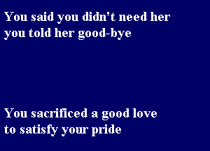 You said you didn't need her
you told her good-bye

You sacrificed a good love
to satisfy your pride