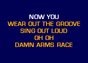 NOW YOU
WEAR OUT THE GROOVE
SING OUT LOUD
OH OH
DAMN ARMS RACE