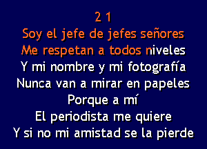 2 1

Soy el jefe de jefes sefiores

Me respetan a todos niveles
Y mi nombre y mi fotograffa
Nunca van a mirar en papeles

Porque a ml'
El periodista me quiere

Y si no mi amistad se la pierde