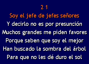 2 1
Soy el jefe de jefes sefiores
Y decirlo no es por presuncidn
Muchos grandes me piden favores
Porque saben que soy el mejor
Han buscado la sombra del airbol
Para que no les d( duro el sol