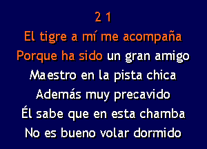 2 1
El tigre a ml' me acompafia
Porque ha sido un gran amigo
Maestro en la pista chica
Ademais muy precavido
El sabe que en esta chamba
No es bueno volar dormido