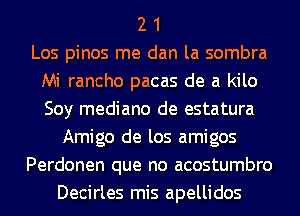 2 1
Los pinos me dan la sombra
Mi rancho pacas de a kilo
Soy mediano de estatura
Amigo de los amigos
Perdonen que no acostumbro
Decirles mis apellidos